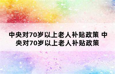 中央对70岁以上老人补贴政策 中央对70岁以上老人补贴政策